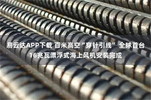 易云达APP下载 百米高空“穿针引线” 全球首台16兆瓦漂浮式海上风机安装完成
