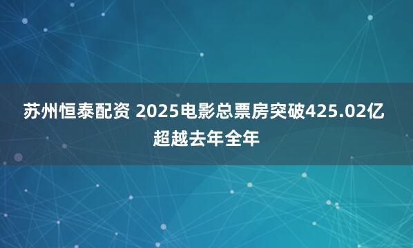 苏州恒泰配资 2025电影总票房突破425.02亿 超越去年全年