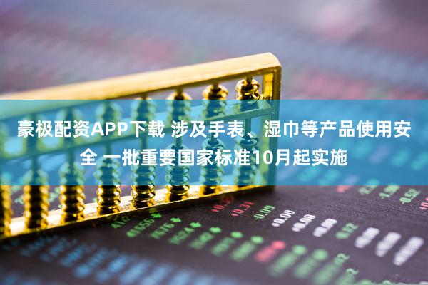 豪极配资APP下载 涉及手表、湿巾等产品使用安全 一批重要国家标准10月起实施