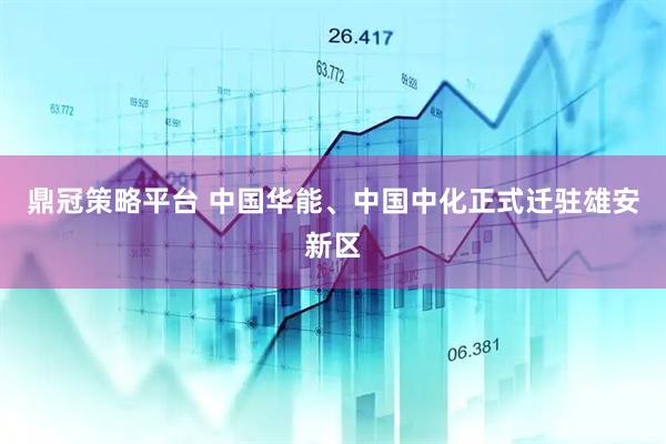 鼎冠策略平台 中国华能、中国中化正式迁驻雄安新区