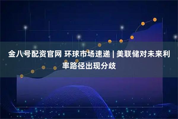 金八号配资官网 环球市场速递 | 美联储对未来利率路径出现分歧