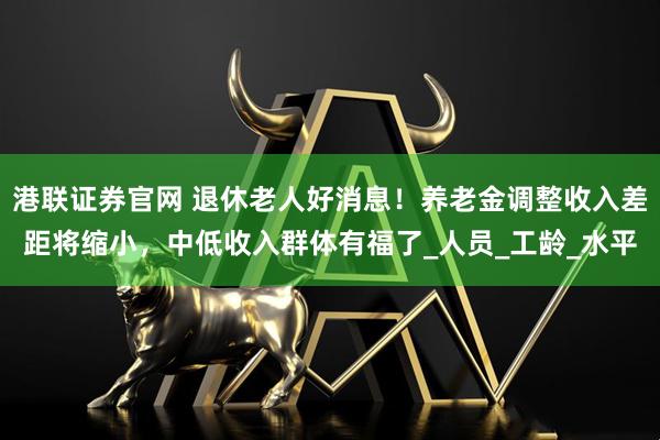 港联证券官网 退休老人好消息！养老金调整收入差距将缩小，中低收入群体有福了_人员_工龄_水平