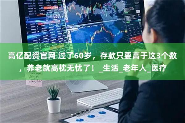 高亿配资官网 过了60岁,存款只要高于这3个数,养老就高枕无忧了!_生活_老年人_医疗