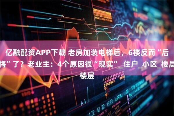 亿融配资APP下载 老房加装电梯后，6楼反而“后悔”了？老业主：4个原因很“现实”_住户_小区_楼层