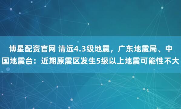 博星配资官网 清远4.3级地震，广东地震局、中国地震台：近期原震区发生5级以上地震可能性不大