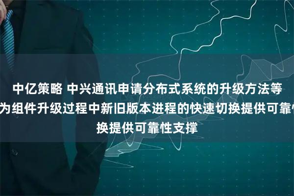 中亿策略 中兴通讯申请分布式系统的升级方法等专利, 为组件升级过程中新旧版本进程的快速切换提供可靠性支撑