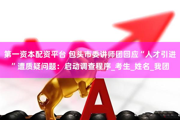 第一资本配资平台 包头市委讲师团回应“人才引进”遭质疑问题：启动调查程序_考生_姓名_我团