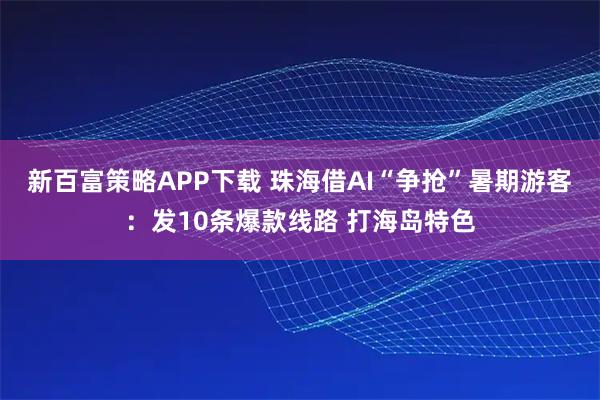新百富策略APP下载 珠海借AI“争抢”暑期游客：发10条爆款线路 打海岛特色