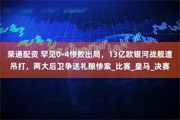 荣通配资 罕见0-4惨败出局,13亿欧银河战舰遭吊打,两大后卫争送礼酿惨案_比赛_皇马_决赛