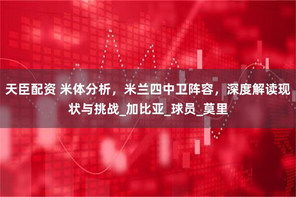 天臣配资 米体分析，米兰四中卫阵容，深度解读现状与挑战_加比亚_球员_莫里