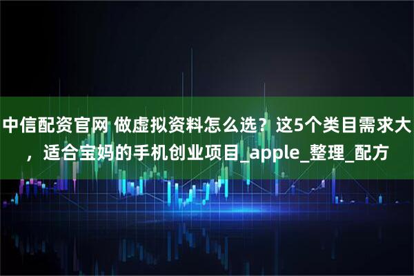 中信配资官网 做虚拟资料怎么选?这5个类目需求大,适合宝妈的手机创业项目_apple_整理_配方