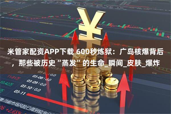 米管家配资APP下载 600秒炼狱：广岛核爆背后，那些被历史“蒸发”的生命_瞬间_皮肤_爆炸