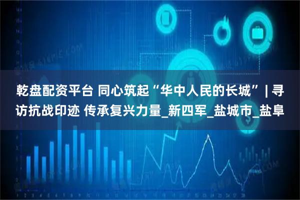 乾盘配资平台 同心筑起“华中人民的长城” | 寻访抗战印迹 传承复兴力量_新四军_盐城市_盐阜