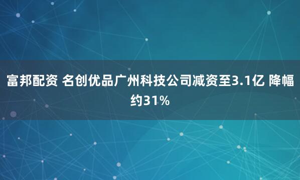 富邦配资 名创优品广州科技公司减资至3.1亿 降幅约31%