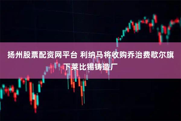 扬州股票配资网平台 利纳马将收购乔治费歇尔旗下莱比锡铸造厂