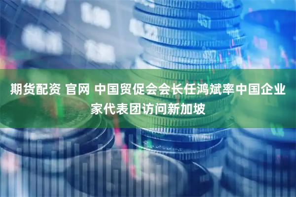 期货配资 官网 中国贸促会会长任鸿斌率中国企业家代表团访问新加坡