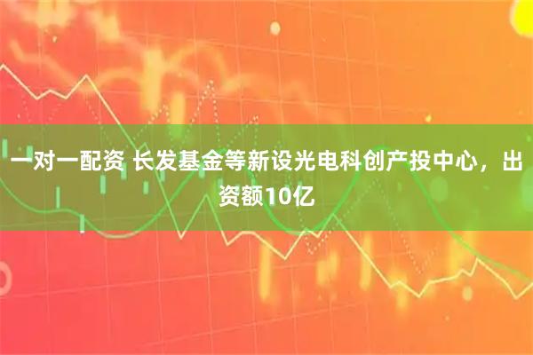 一对一配资 长发基金等新设光电科创产投中心，出资额10亿