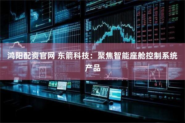 鸿阳配资官网 东箭科技：聚焦智能座舱控制系统产品