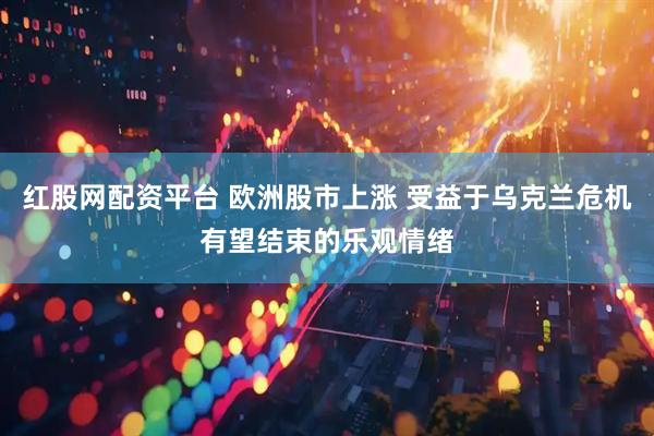 红股网配资平台 欧洲股市上涨 受益于乌克兰危机有望结束的乐观情绪