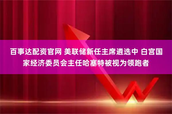 百事达配资官网 美联储新任主席遴选中 白宫国家经济委员会主任哈塞特被视为领跑者