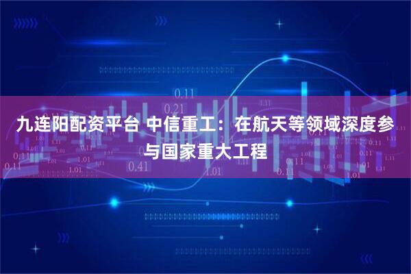 九连阳配资平台 中信重工：在航天等领域深度参与国家重大工程
