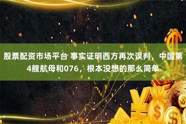 股票配资市场平台 事实证明西方再次误判，中国第4艘航母和076，根本没想的那么简单