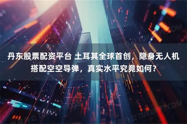 丹东股票配资平台 土耳其全球首创，隐身无人机搭配空空导弹，真实水平究竟如何？