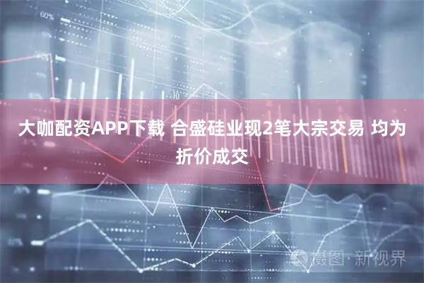 大咖配资APP下载 合盛硅业现2笔大宗交易 均为折价成交