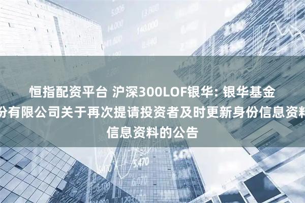 恒指配资平台 沪深300LOF银华: 银华基金管理股份有限公司关于再次提请投资者及时更新身份信息资料的公告