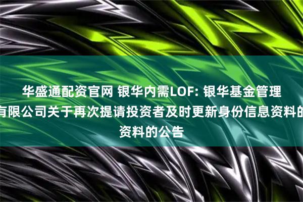 华盛通配资官网 银华内需LOF: 银华基金管理股份有限公司关于再次提请投资者及时更新身份信息资料的公告