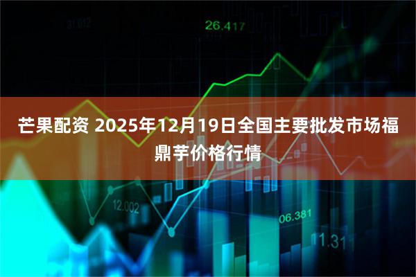 芒果配资 2025年12月19日全国主要批发市场福鼎芋价格行情