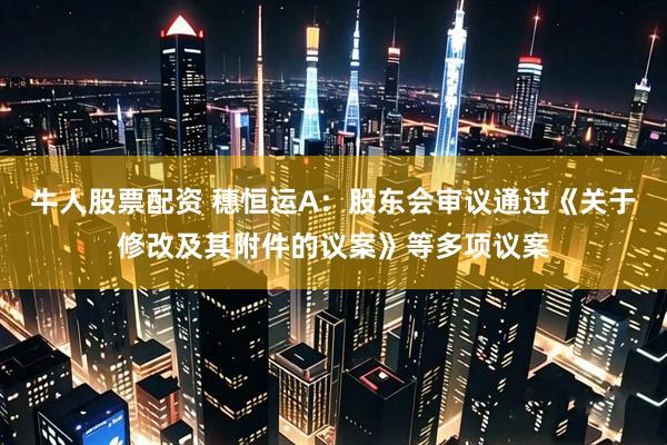 牛人股票配资 穗恒运A：股东会审议通过《关于修改及其附件的议案》等多项议案