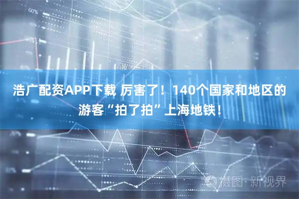 浩广配资APP下载 厉害了！140个国家和地区的游客“拍了拍”上海地铁！