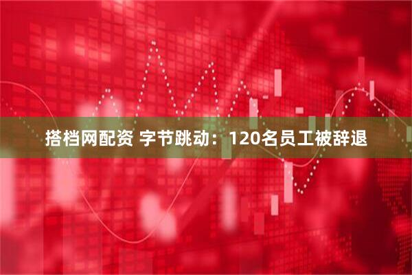 搭档网配资 字节跳动：120名员工被辞退