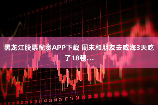 黑龙江股票配资APP下载 周末和朋友去威海3天吃了18顿…