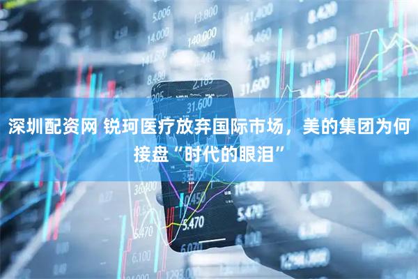深圳配资网 锐珂医疗放弃国际市场，美的集团为何接盘“时代的眼泪”