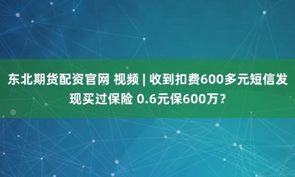 东北期货配资官网 视频 | 收到扣费600多元短信发现买过保险 0.6元保600万？