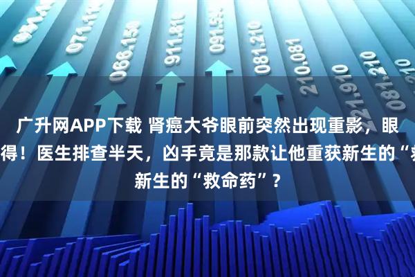 广升网APP下载 肾癌大爷眼前突然出现重影，眼球动弹不得！医生排查半天，凶手竟是那款让他重获新生的“救命药”？