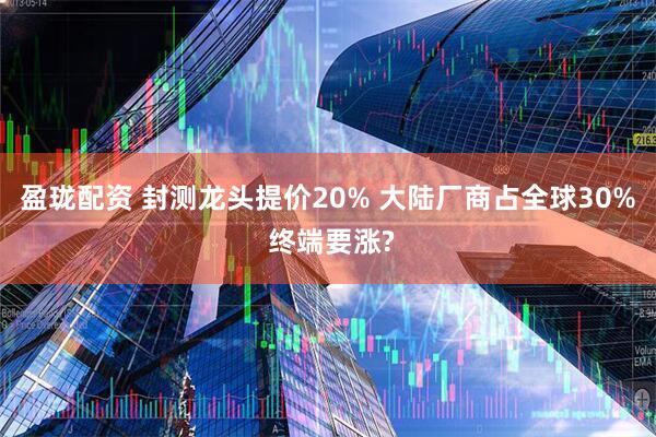 盈珑配资 封测龙头提价20% 大陆厂商占全球30% 终端要涨?