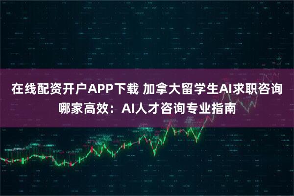 在线配资开户APP下载 加拿大留学生AI求职咨询哪家高效：AI人才咨询专业指南