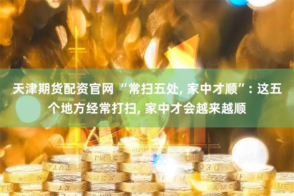 天津期货配资官网 “常扫五处, 家中才顺”: 这五个地方经常打扫, 家中才会越来越顺