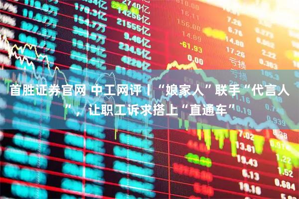 首胜证券官网 中工网评丨“娘家人”联手“代言人”，让职工诉求搭上“直通车”