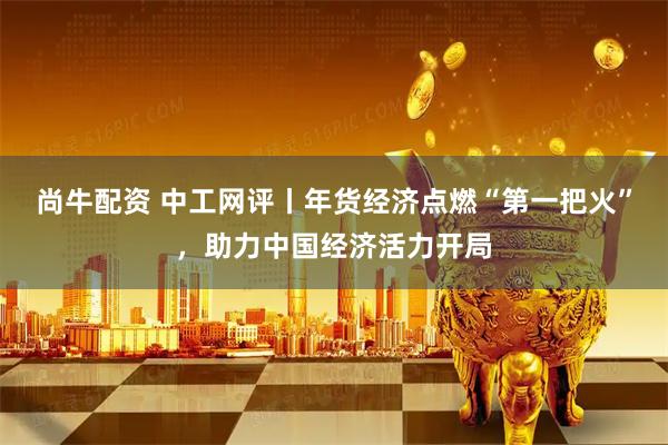 尚牛配资 中工网评丨年货经济点燃“第一把火”，助力中国经济活力开局