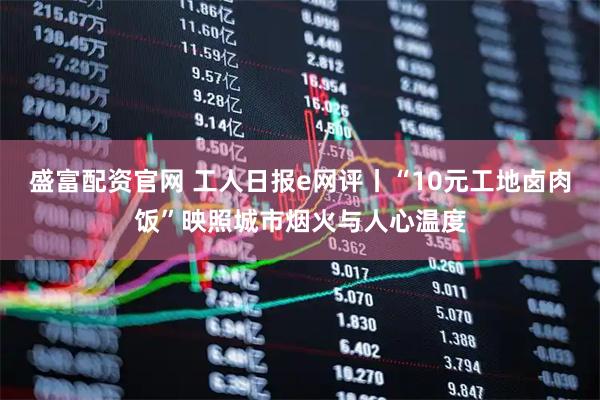 盛富配资官网 工人日报e网评丨“10元工地卤肉饭”映照城市烟火与人心温度
