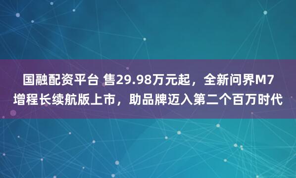 国融配资平台 售29.98万元起，全新问界M7增程长续航版上市，助品牌迈入第二个百万时代