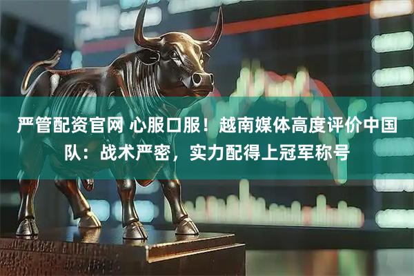 严管配资官网 心服口服！越南媒体高度评价中国队：战术严密，实力配得上冠军称号