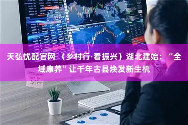 天弘忧配官网 （乡村行·看振兴）湖北建始：“全域康养”让千年古县焕发新生机