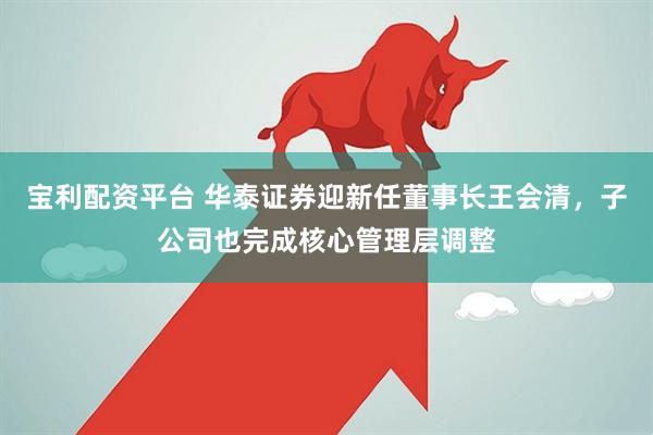 宝利配资平台 华泰证券迎新任董事长王会清，子公司也完成核心管理层调整