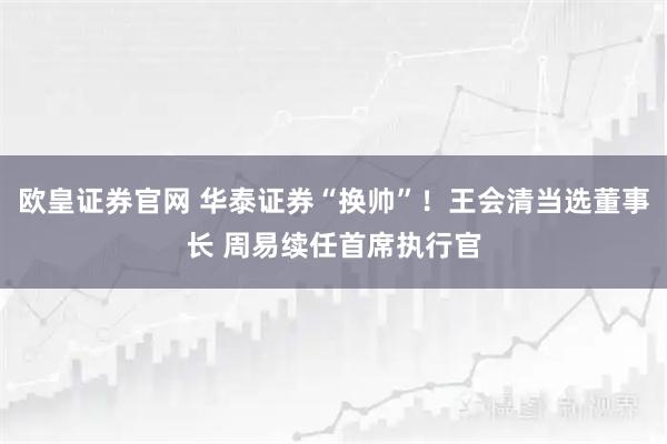 欧皇证券官网 华泰证券“换帅”！王会清当选董事长 周易续任首席执行官