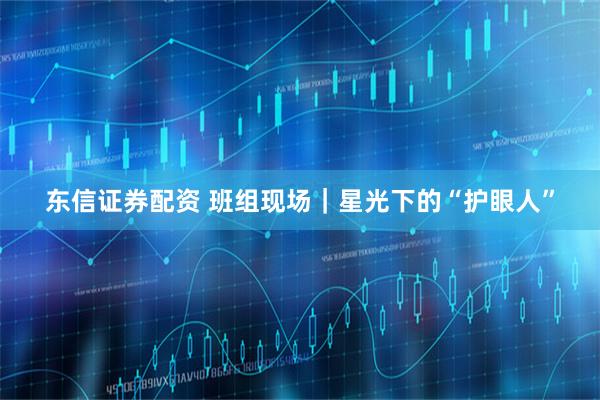 东信证券配资 班组现场｜星光下的“护眼人”